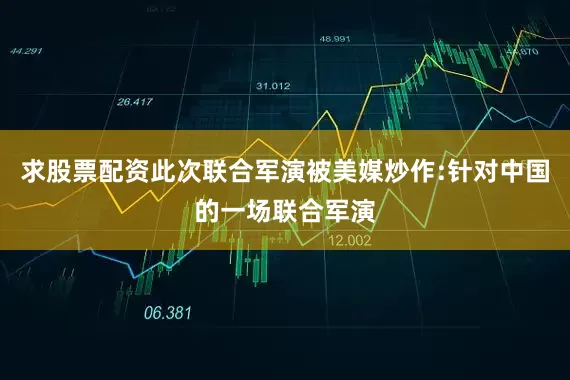 求股票配资此次联合军演被美媒炒作:针对中国的一场联合军演