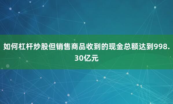 如何杠杆炒股但销售商品收到的现金总额达到998.30亿元